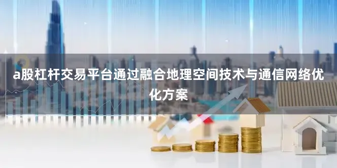 a股杠杆交易平台通过融合地理空间技术与通信网络优化方案