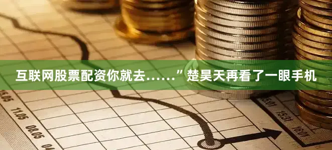 互联网股票配资你就去……”楚昊天再看了一眼手机