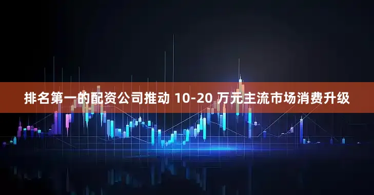 排名第一的配资公司推动 10-20 万元主流市场消费升级